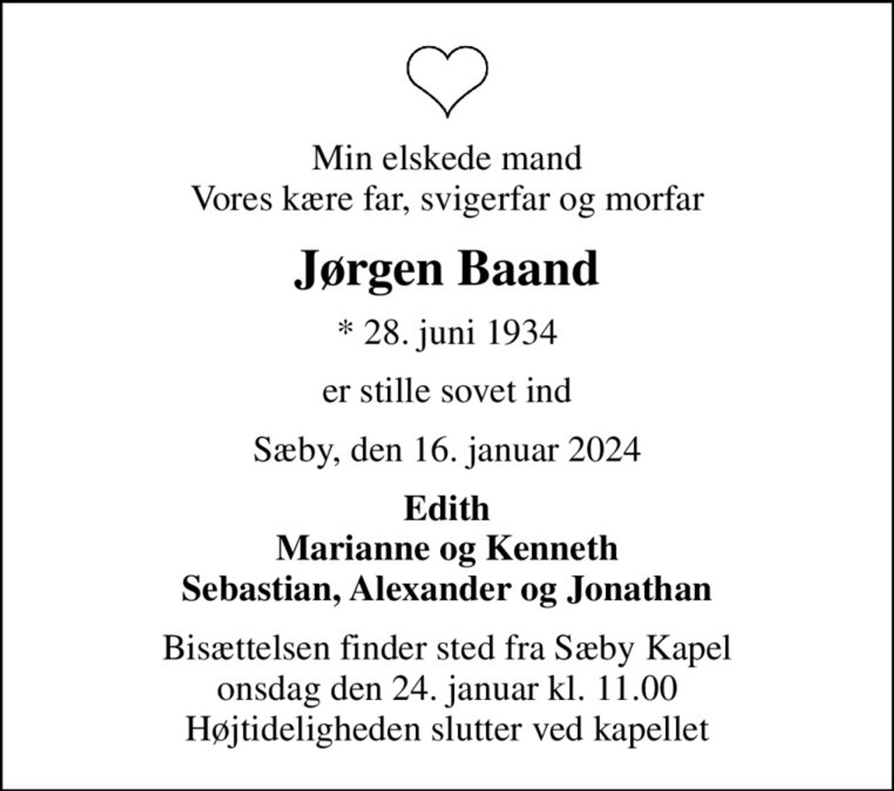 Min elskede mand Vores kære far, svigerfar og morfar
Jørgen Baand
* 28. juni 1934
er stille sovet ind
Sæby, den 16. januar 2024
Edith Marianne og Kenneth Sebastian, Alexander og Jonathan
Bisættelsen finder sted fra Sæby Kapel  onsdag den 24. januar kl. 11.00  Højtideligheden slutter ved kapellet