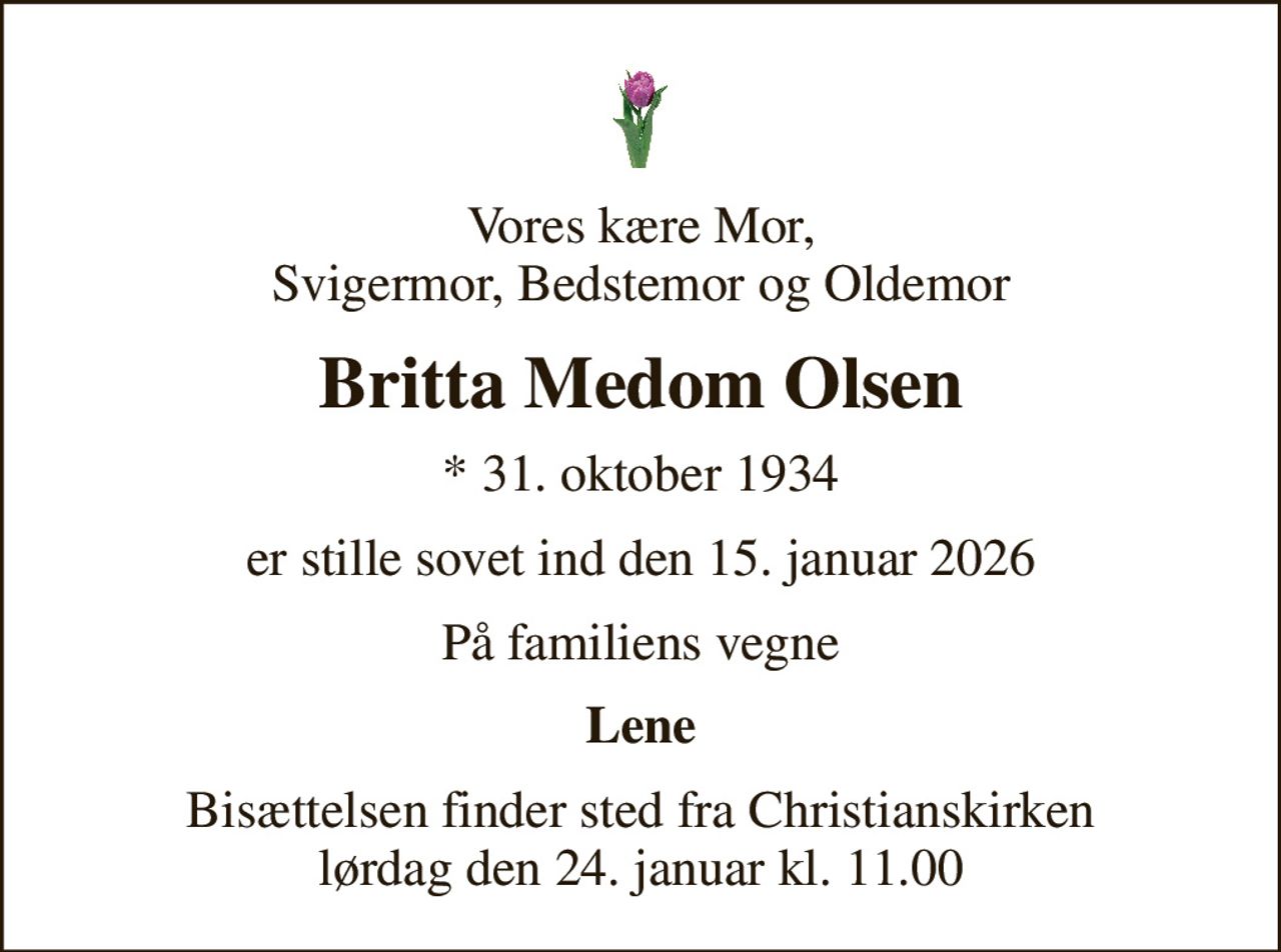 Vores kære Mor, Svigermor, Bedstemor og Oldemor
Britta Medom Olsen
* 31. oktober 1934
er stille sovet ind den 15. januar 2026
På familiens vegne
Lene
Bisættelsen finder sted fra Christianskirken  lørdag den 24. januar kl. 11.00