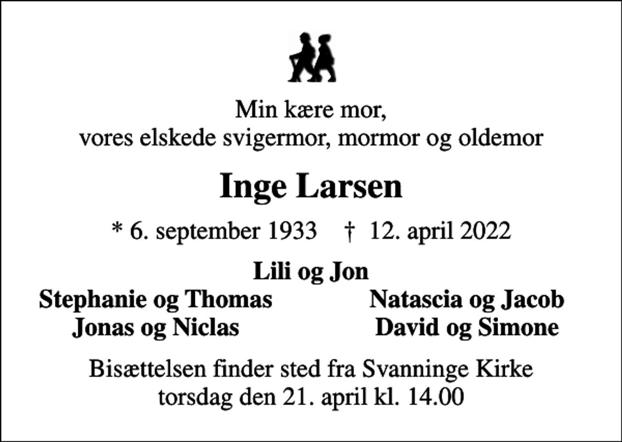 <p>Min kære mor, vores elskede svigermor, mormor og oldemor<br />Inge Larsen<br />* 6. september 1933 ✝ 12. april 2022<br />Lili og Jon<br />Stephanie og Thomas<br />Natascia og Jacob<br />Jonas og Niclas<br />David og Simone<br />Bisættelsen finder sted fra Svanninge Kirke torsdag den 21. april kl. 14.00</p>
