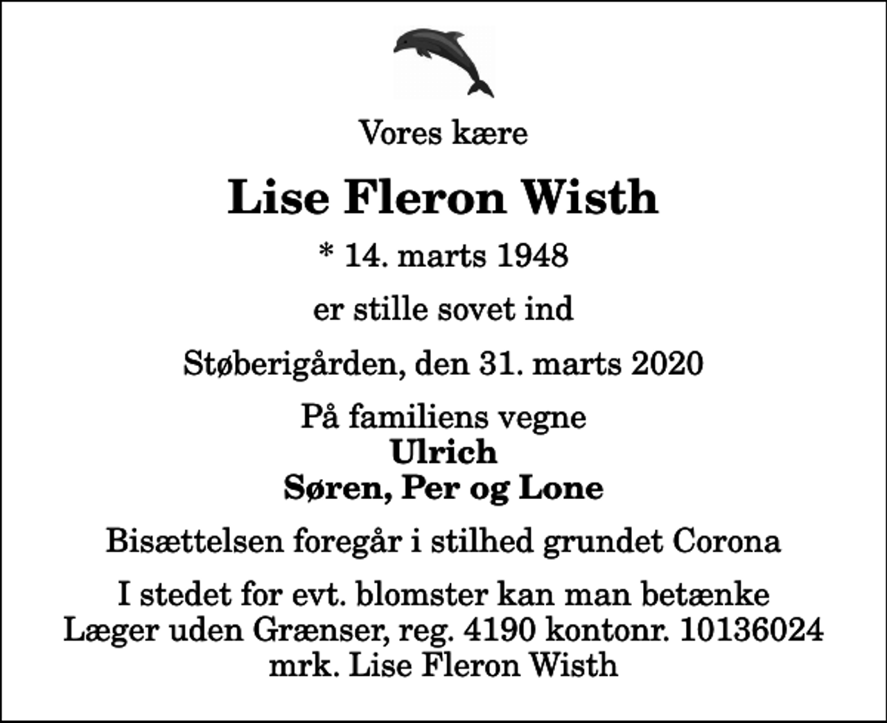 <p>Vores kære<br />Lise Fleron Wisth<br />* 14. marts 1948<br />er stille sovet ind<br />Støberigården, den 31. marts 2020<br />På familiens vegne<br />Ulrich Søren, Per og Lone<br />Bisættelsen foregår i stilhed grundet Corona<br />I stedet for evt. blomster kan man betænke<br />Læger uden Grænser reg.4190kontonr.10136024mrk. Lise Fleron<br />Wisth</p>