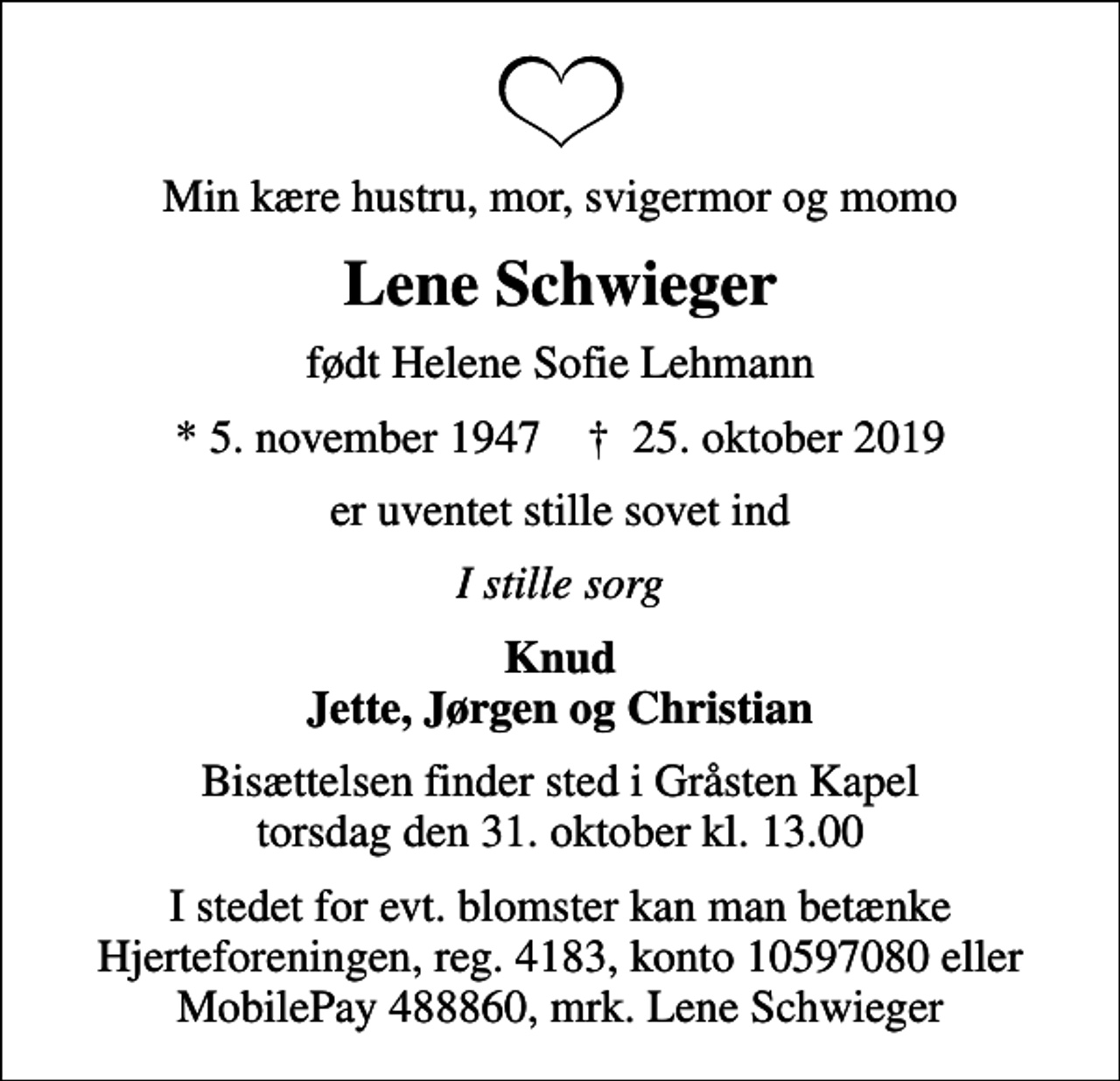 <p>Min kære hustru, mor, svigermor og momo<br />Lene Schwieger<br />født Helene Sofie Lehmann<br />* 5. november 1947 ✝ 25. oktober 2019<br />er uventet stille sovet ind<br />I stille sorg<br />Knud Jette, Jørgen og Christian<br />Bisættelsen finder sted i Gråsten Kapel torsdag den 31. oktober kl. 13.00<br />I stedet for evt. blomster kan man betænke<br />Hjerteforeningen reg.4183konto10597080mrk. Lene<br />Schwieger<br />I stedet for evt. blomster kan man betænke Hjerteforeningen, reg. 4183, konto 10597080 eller MobilePay 488860, mrk. Lene Schwieger</p>