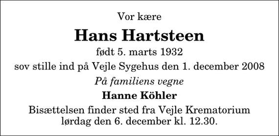 <p>Vor kære<br />Hans Hartsteen<br />født 5. marts 1932<br />sov stille ind på Vejle Sygehus den 1. december 2008<br />På familiens vegne<br />Hanne Köhler<br />Bisættelsen finder sted fra Skovkapellet lørdag den 6. december kl. 12.30</p>