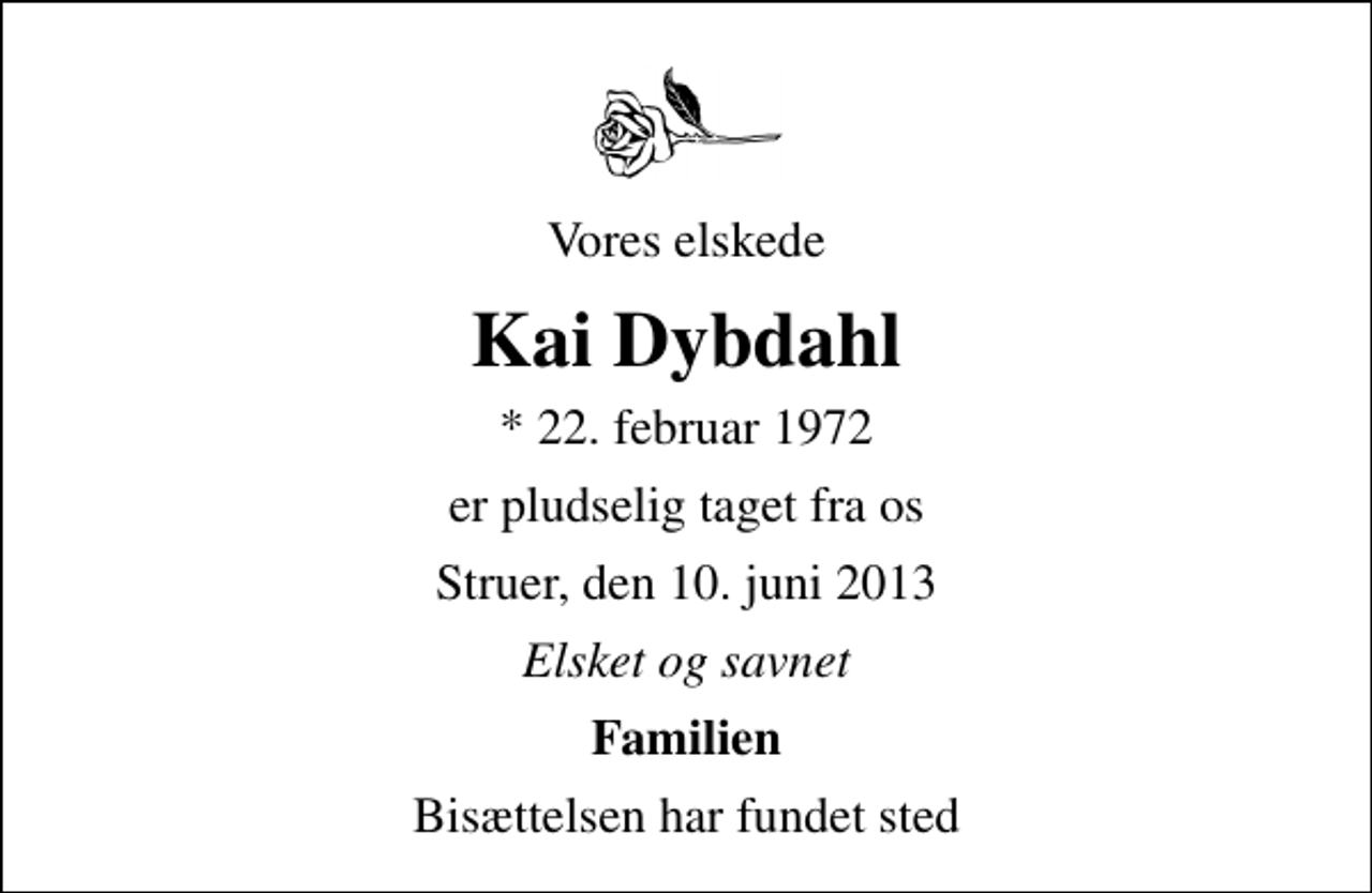 <p>Vores elskede<br />Kai Dybdahl<br />* 22. februar 1972<br />er pludselig taget fra os<br />Struer, den 10. juni 2013<br />Elsket og savnet<br />Familien<br />Bisættelsen har fundet sted</p>