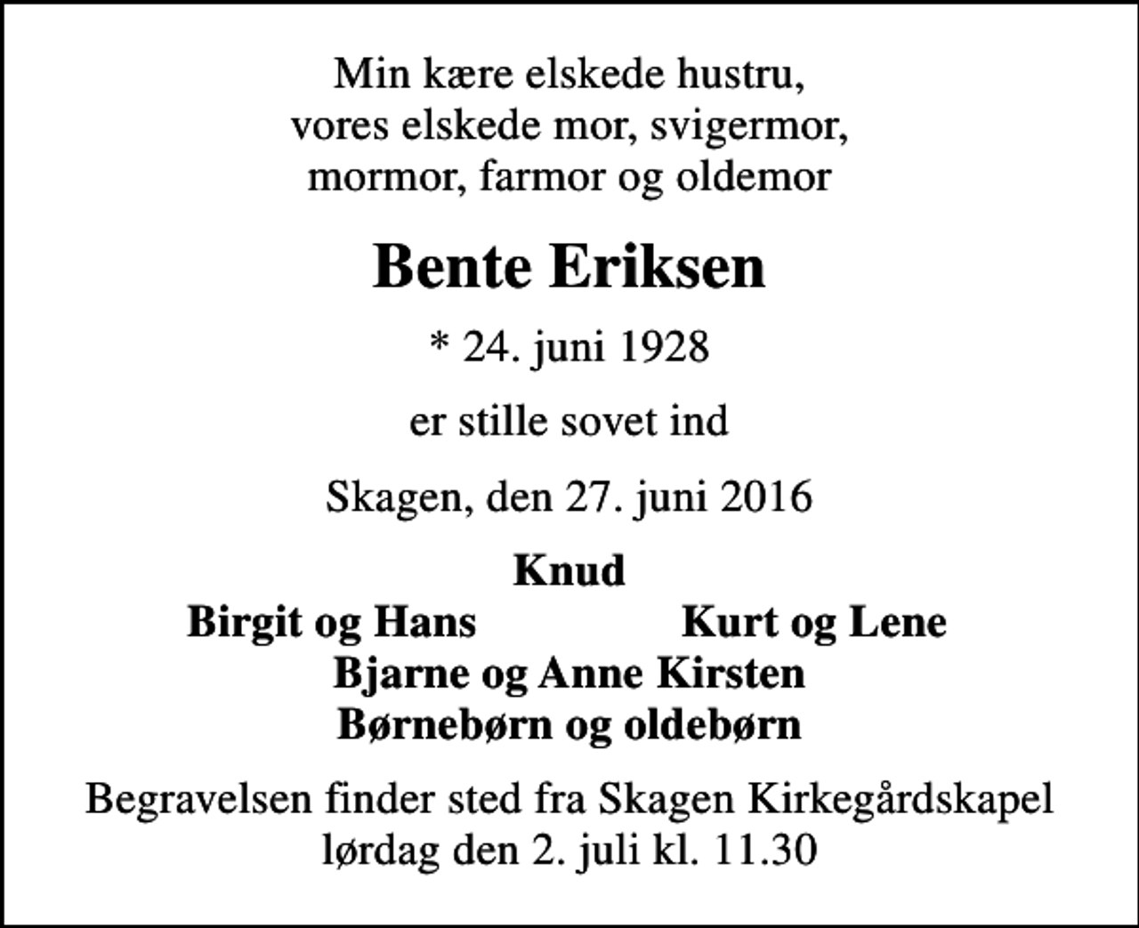 <p>Min kære elskede hustru, vores elskede mor, svigermor, mormor, farmor og oldemor<br />Bente Eriksen<br />* 24. juni 1928<br />er stille sovet ind<br />Skagen, den 27. juni 2016<br />Knud<br />Birgit og Hans<br />Kurt og Lene<br />Begravelsen finder sted fra Skagen Kirkegårdskapel lørdag den 2. juli kl. 11.30</p>