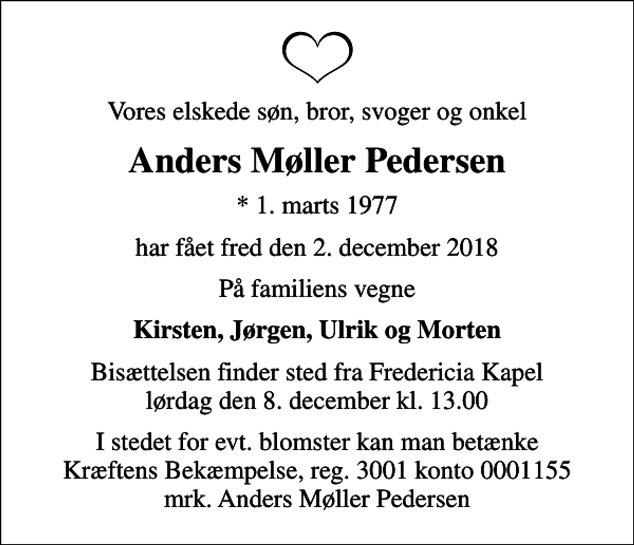 <p>Vores elskede søn, bror, svoger og onkel<br />Anders Møller Pedersen<br />* 1. marts 1977<br />har fået fred den 2. december 2018<br />På familiens vegne<br />Kirsten, Jørgen, Ulrik og Morten<br />Bisættelsen finder sted fra Fredericia Kapel lørdag den 8. december kl. 13.00<br />I stedet for evt. blomster kan man betænke<br />Kræftens Bekæmpelse reg.3001konto0001155mrk. Anders Møller<br />Pedersen</p>