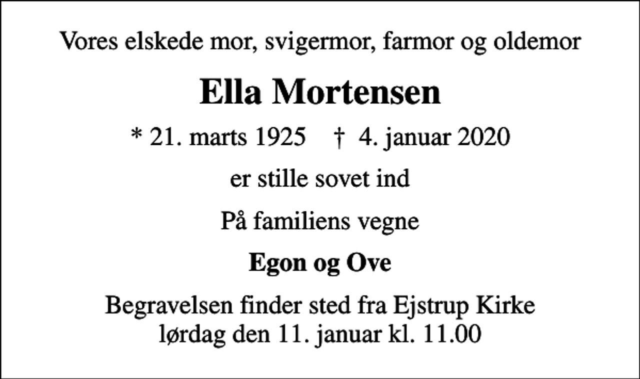<p>Vores elskede mor, svigermor, farmor og oldemor<br />Ella Mortensen<br />* 21. marts 1925 ✝ 4. januar 2020<br />er stille sovet ind<br />På familiens vegne<br />Egon og Ove<br />Begravelsen finder sted fra Ejstrup Kirke lørdag den 11. januar kl. 11.00</p>