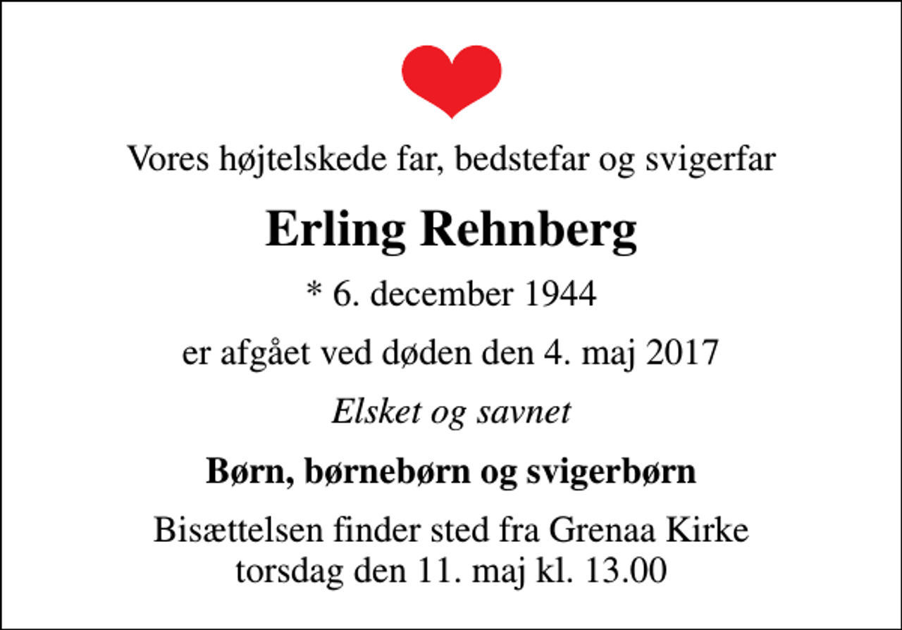 <p>Vores højtelskede far, bedstefar og svigerfar<br />Erling Rehnberg<br />* 6. december 1944<br />er afgået ved døden den 4. maj 2017<br />Elsket og savnet<br />Børn, børnebørn og svigerbørn<br />Bisættelsen finder sted fra Grenaa Kirke torsdag den 11. maj kl. 13.00</p>