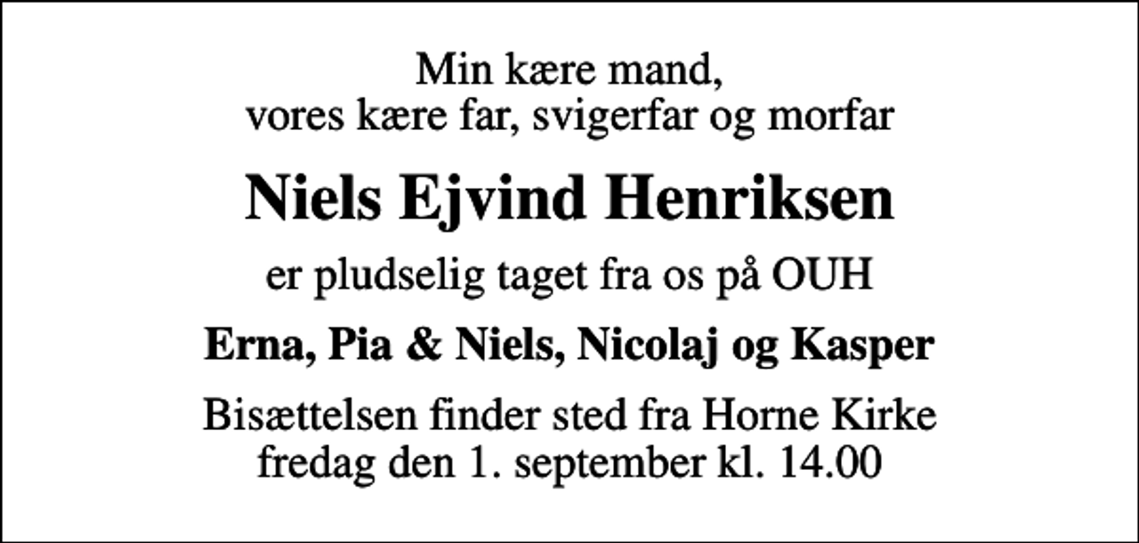 <p>Min kære mand, vores kære far, svigerfar og morfar<br />Niels Ejvind Henriksen<br />er pludselig taget fra os på OUH<br />Erna, Pia &amp; Niels, Nicolaj og Kasper<br />Bisættelsen finder sted fra Horne Kirke fredag den 1. september kl. 14.00</p>