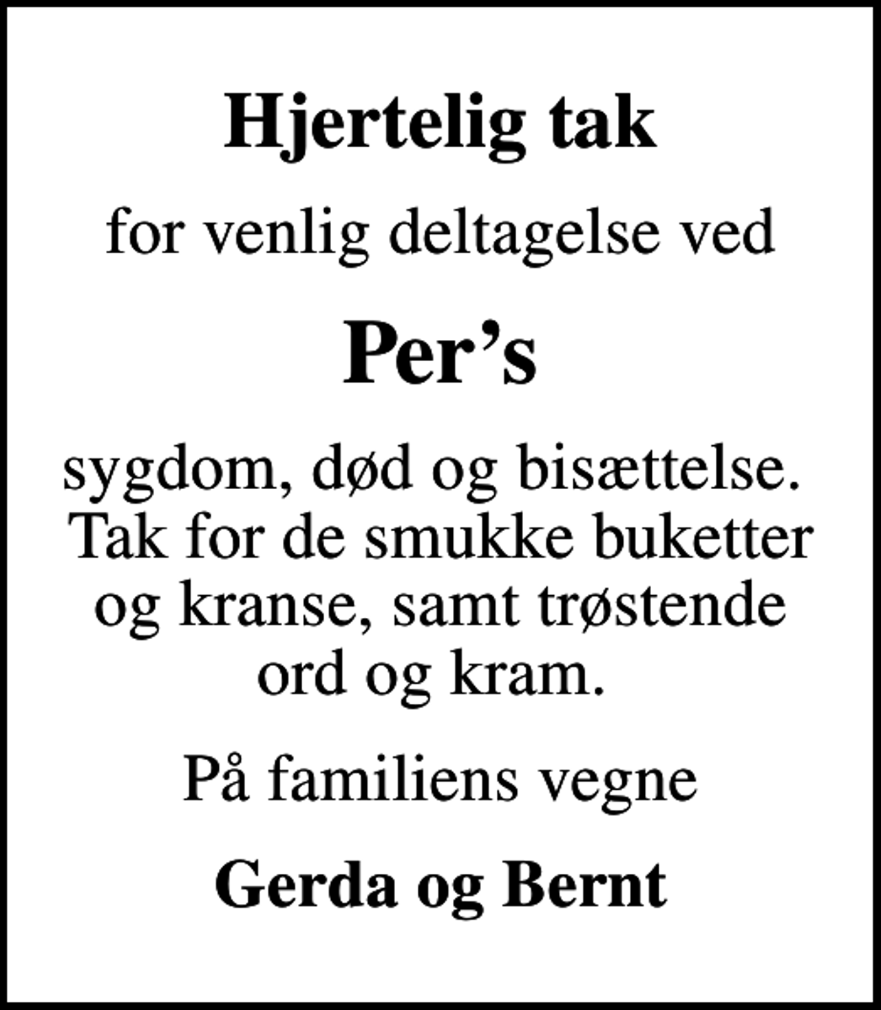 <p>Hjertelig tak<br />for venlig deltagelse ved<br />Pers<br />sygdom, død og bisættelse. Tak for de smukke buketter og kranse, samt trøstende ord og kram.<br />På familiens vegne<br />Gerda og Bernt</p>