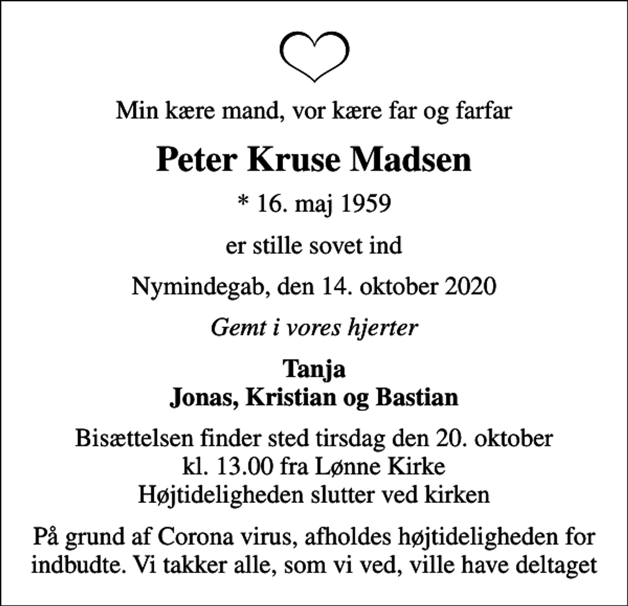 <p>Min kære mand, vor kære far og farfar<br />Peter Kruse Madsen<br />* 16. maj 1959<br />er stille sovet ind<br />Nymindegab, den 14. oktober 2020<br />Gemt i vores hjerter<br />Tanja Jonas, Kristian og Bastian<br />Bisættelsen finder sted tirsdag den 20. oktober kl. 13.00 fra Lønne Kirke Højtideligheden slutter ved kirken<br />På grund af Corona virus, afholdes højtideligheden for indbudte. Vi takker alle, som vi ved, ville have deltaget</p>
