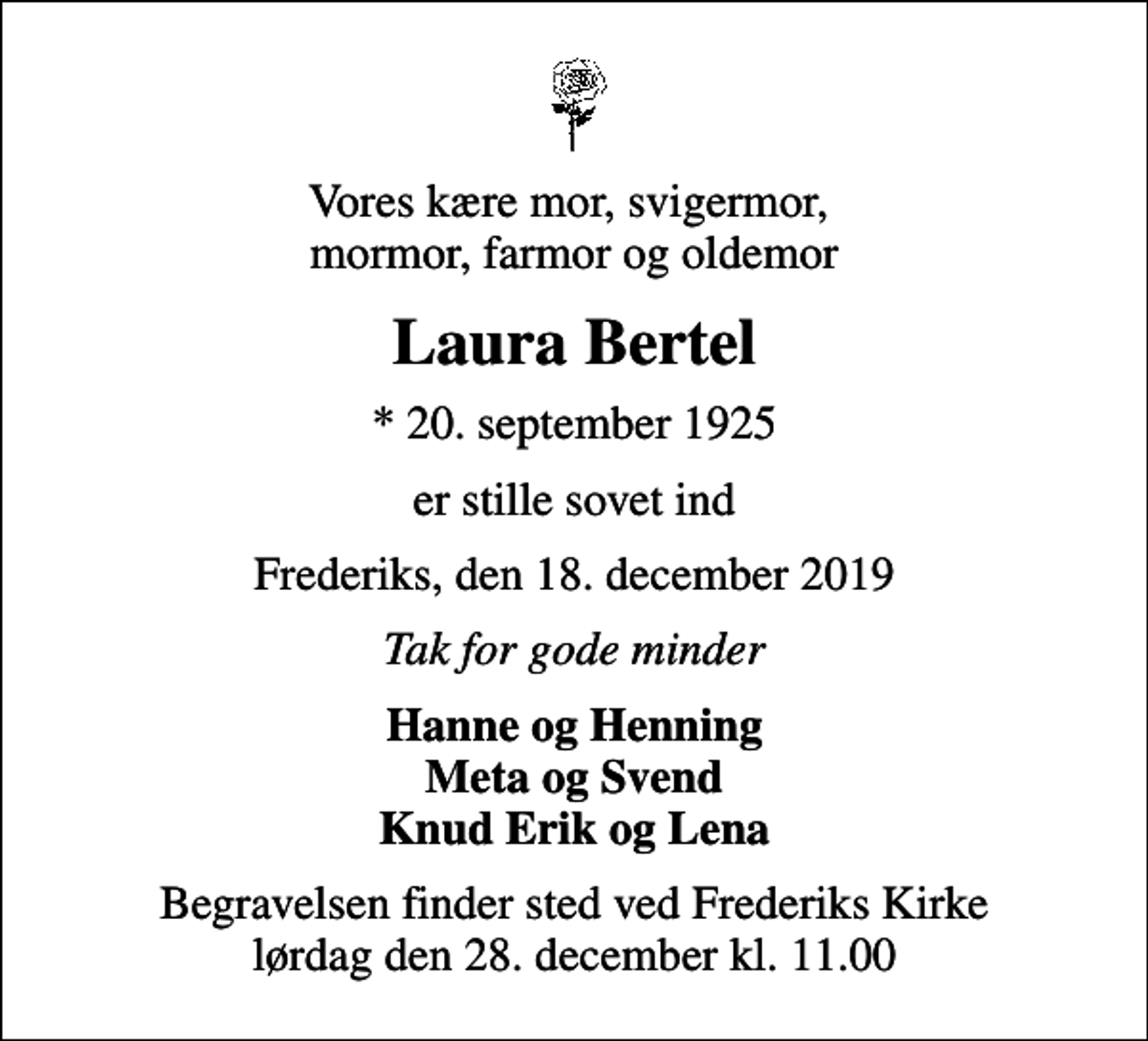 <p>Vores kære mor, svigermor, mormor, farmor og oldemor<br />Laura Bertel<br />* 20. september 1925<br />er stille sovet ind<br />Frederiks, den 18. december 2019<br />Tak for gode minder<br />Hanne og Henning Meta og Svend Knud Erik og Lena<br />Begravelsen finder sted ved Frederiks Kirke lørdag den 28. december kl. 11.00</p>