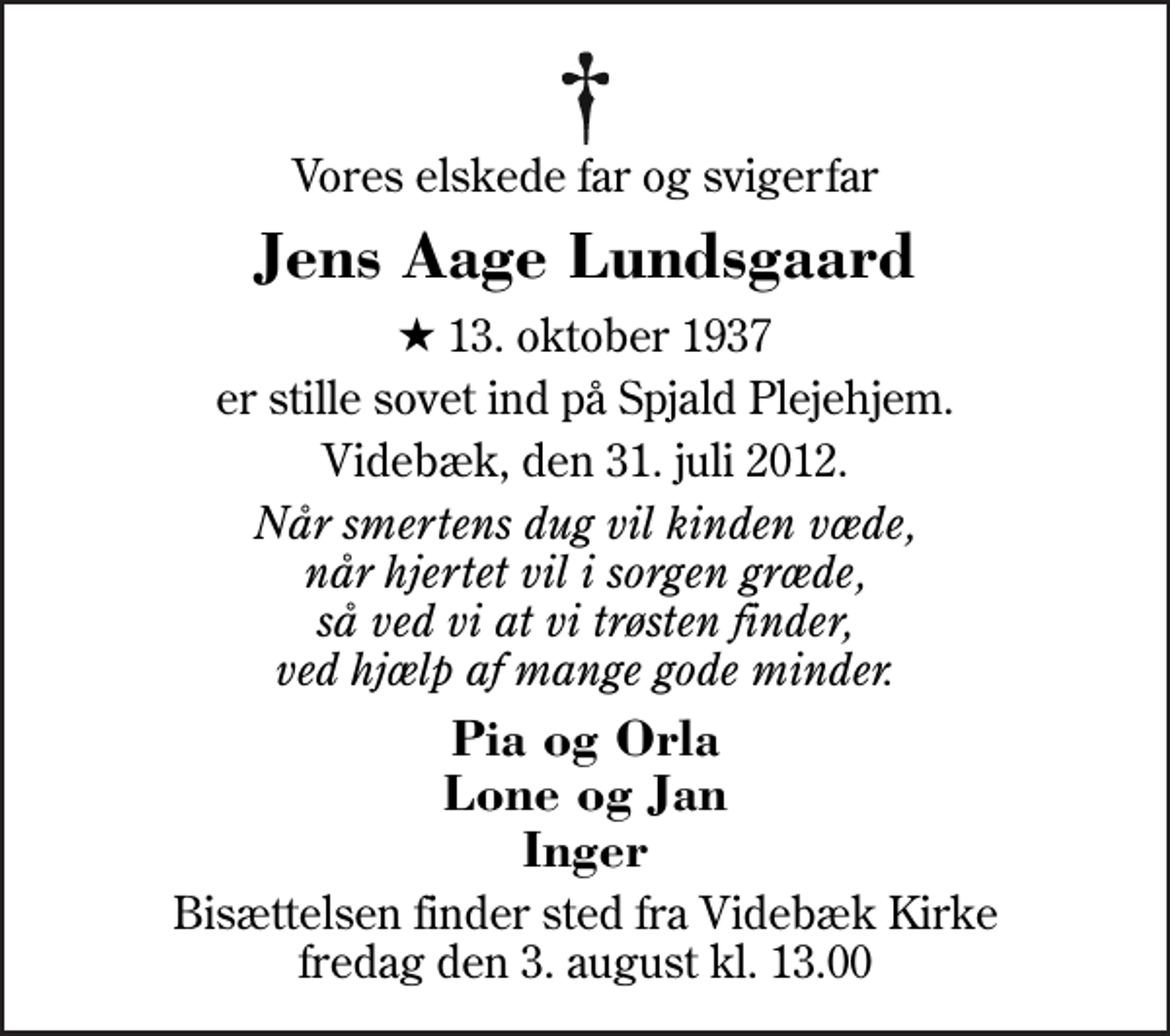 <p>Vores elskede far og svigerfar<br />Jens Aage Lundsgaard<br />* 13. oktober 1937<br />er stille sovet ind på Spjald Plejehjem.<br />Videbæk, den 31. juli 2012.<br />Når smertens dug vil kinden væde, når hjertet vil i sorgen græde, så ved vi at vi trøsten finder, ved hjælp af mange gode minder.<br />Pia og Orla Lone og Jan Inger<br />Bisættelsen finder sted fra Videbæk Kirke fredag den 3. august kl. 13.00</p>