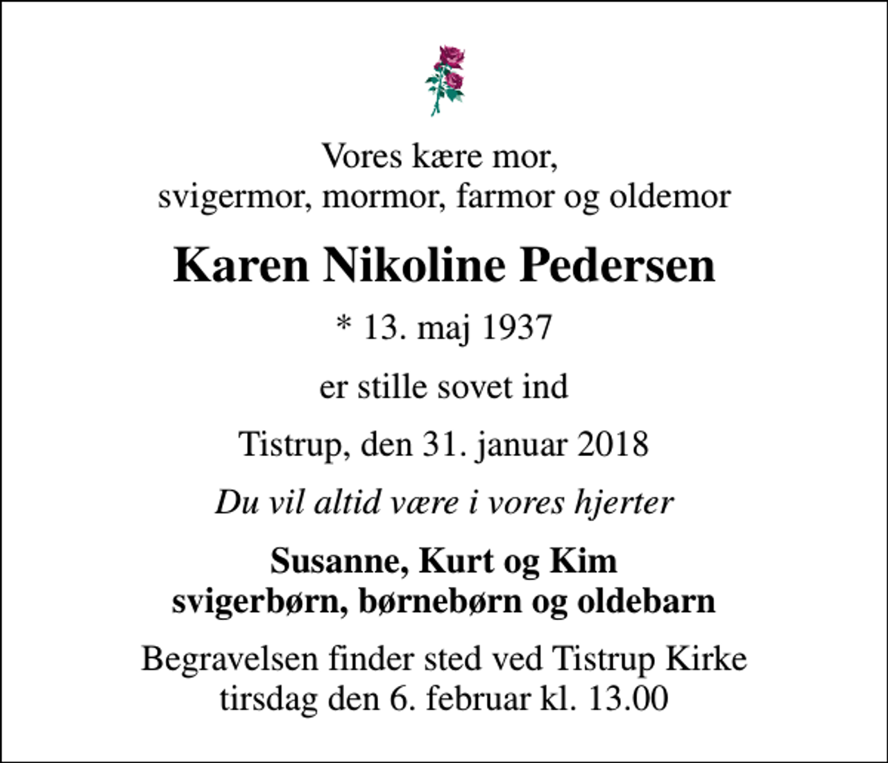 <p>Vores kære mor, svigermor, mormor, farmor og oldemor<br />Karen Nikoline Pedersen<br />* 13. maj 1937<br />er stille sovet ind<br />Tistrup, den 31. januar 2018<br />Du vil altid være i vores hjerter<br />Susanne, Kurt og Kim svigerbørn, børnebørn og oldebarn<br />Begravelsen finder sted ved Tistrup Kirke tirsdag den 6. februar kl. 13.00</p>