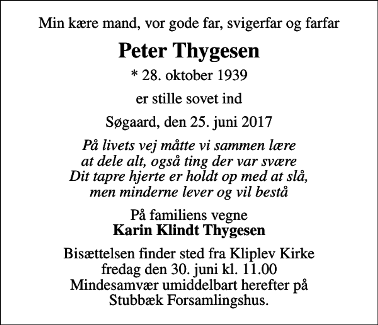 <p>Min kære mand, vor gode far, svigerfar og farfar<br />Peter Thygesen<br />* 28. oktober 1939<br />er stille sovet ind<br />Søgaard, den 25. juni 2017<br />På livets vej måtte vi sammen lære at dele alt, også ting der var svære Dit tapre hjerte er holdt op med at slå, men minderne lever og vil bestå<br />På familiens vegne <em>Karin Klindt Thygesen</em><br />Bisættelsen finder sted fra Kliplev Kirke fredag den 30. juni kl. 11.00 Mindesamvær umiddelbart herefter på Stubbæk Forsamlingshus.</p>