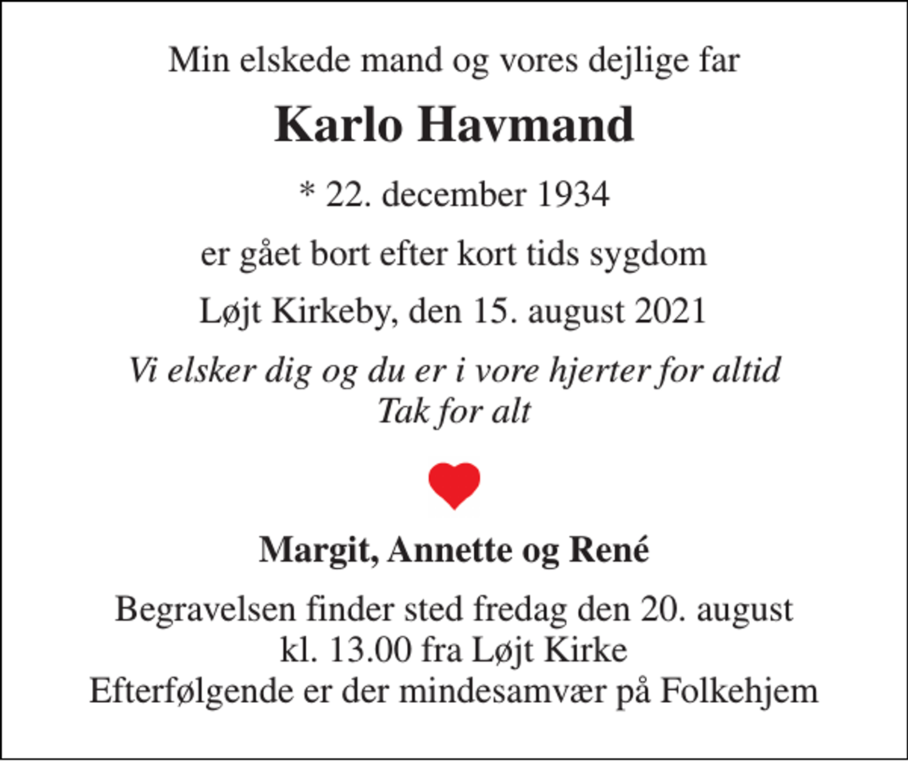 <p>Min elskede mand og vores dejlige far<br />Karlo Havmand<br />*​ 22. december 1934<br />er gået bort efter kort tids sygdom<br />Løjt Kirkeby, den 15. august 2021<br />Vi elsker dig og du er i vore hjerter for altid Tak for alt<br />Margit, Annette og René<br />Begravelsen​ finder sted fredag den 20. august​ kl. 13.00 fra Løjt Kirke Efterfølgende er der mindesamvær på Folkehjem</p>