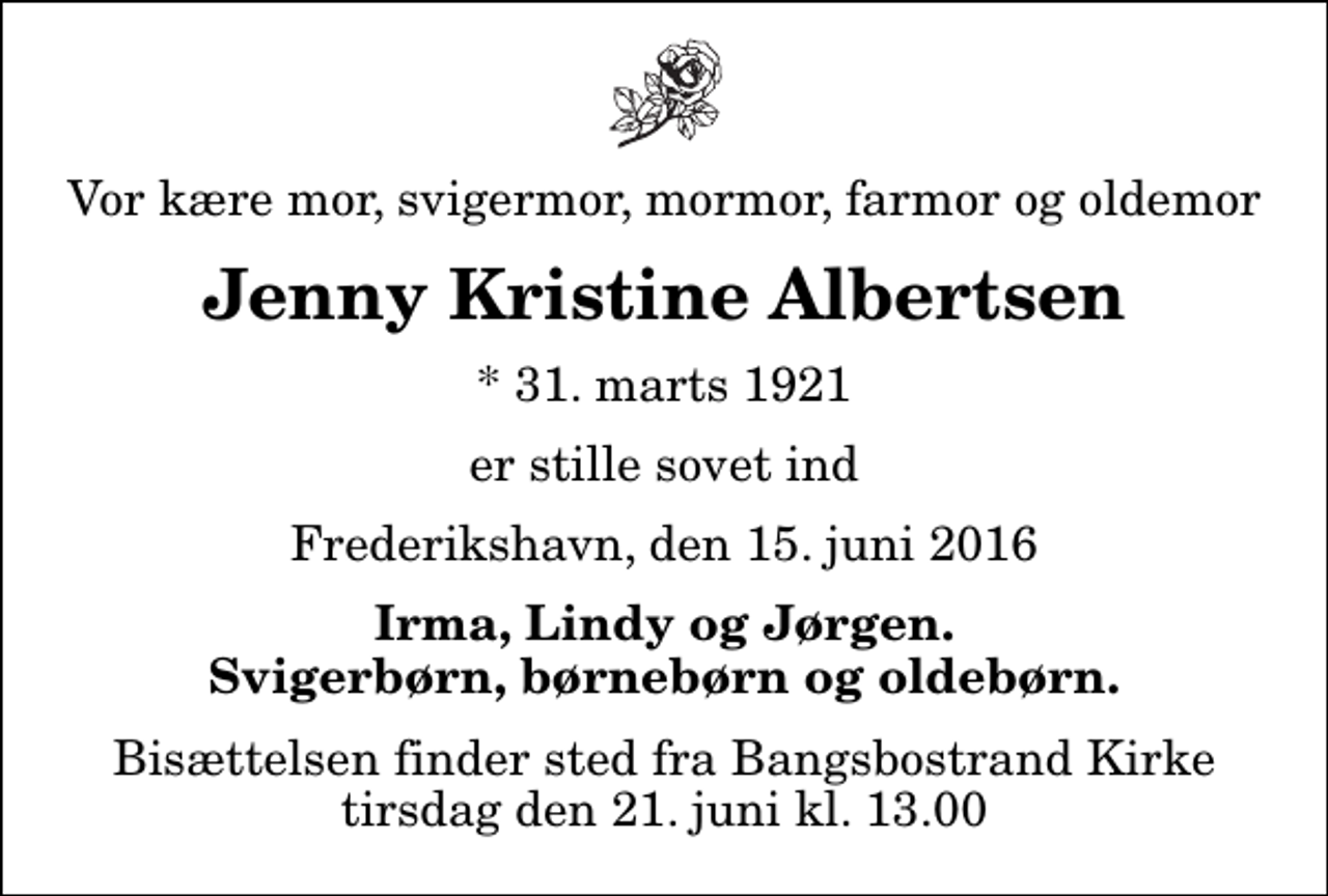 <p>Vor kære mor, svigermor, mormor, farmor og oldemor<br />Jenny Kristine Albertsen<br />* 31. marts 1921<br />er stille sovet ind<br />Frederikshavn, den 15. juni 2016<br />Irma, Lindy og Jørgen. Svigerbørn, børnebørn og oldebørn.<br />Bisættelsen finder sted fra Bangsbostrand Kirke tirsdag den 21. juni kl. 13.00</p>