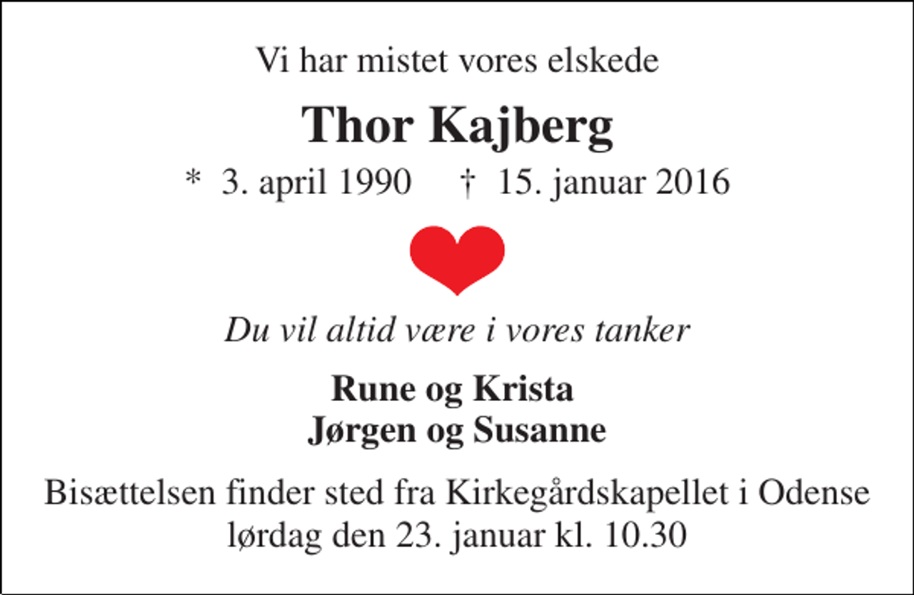 <p>Vi har mistet vores elskede<br />Thor Kajberg<br />*​ 3. april 1990​ †​ 15. januar 2016<br />Du vil altid være i vores tanker<br />Rune og Krista Jørgen og Susanne<br />Bisættelsen finder sted fra Kirkegårdskapellet i Odense lørdag den 23. januar kl. 10.30</p>