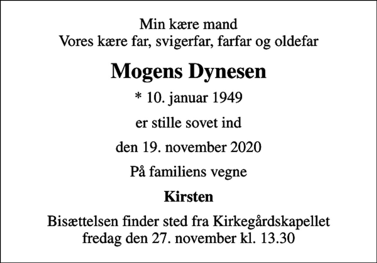 <p>Min kære mand Vores kære far, svigerfar, farfar og oldefar<br />Mogens Dynesen<br />* 10. januar 1949<br />er stille sovet ind<br />den 19. november 2020<br />På familiens vegne<br />Kirsten<br />Bisættelsen finder sted fra Kirkegårdskapellet fredag den 27. november kl. 13.30</p>
