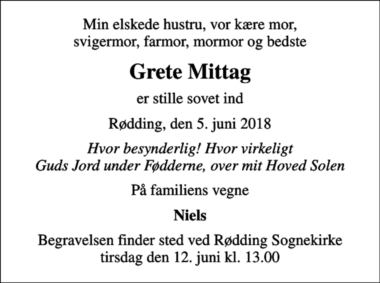<p>Min elskede hustru, vor kære mor, svigermor, farmor, mormor og bedste<br />Grete Mittag<br />er stille sovet ind<br />Rødding, den 5. juni 2018<br />Hvor besynderlig! Hvor virkeligt Guds Jord under Fødderne, over mit Hoved Solen<br />På familiens vegne<br />Niels<br />Begravelsen finder sted ved Rødding Sognekirke tirsdag den 12. juni kl. 13.00</p>