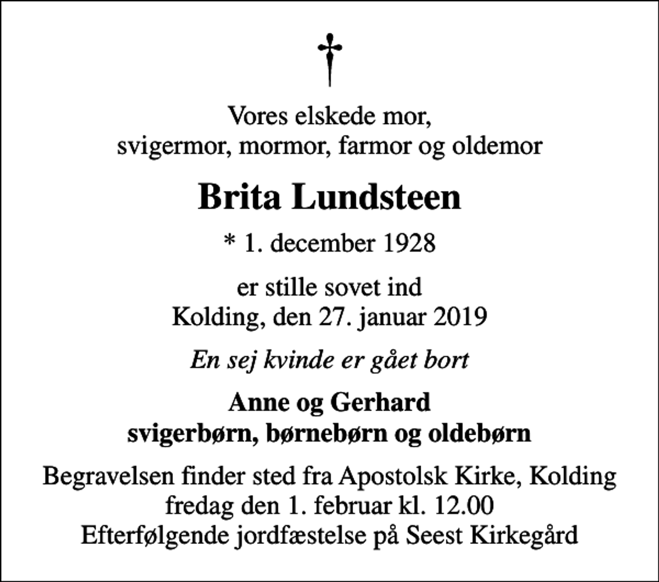 <p>Vores elskede mor, svigermor, mormor, farmor og oldemor<br />Brita Lundsteen<br />* 1. december 1928<br />er stille sovet ind Kolding, den 27. januar 2019<br />En sej kvinde er gået bort<br />Anne og Gerhard svigerbørn, børnebørn og oldebørn<br />Begravelsen finder sted fra Apostolsk Kirke, Kolding fredag den 1. februar kl. 12.00 Efterfølgende jordfæstelse på Seest Kirkegård</p>
