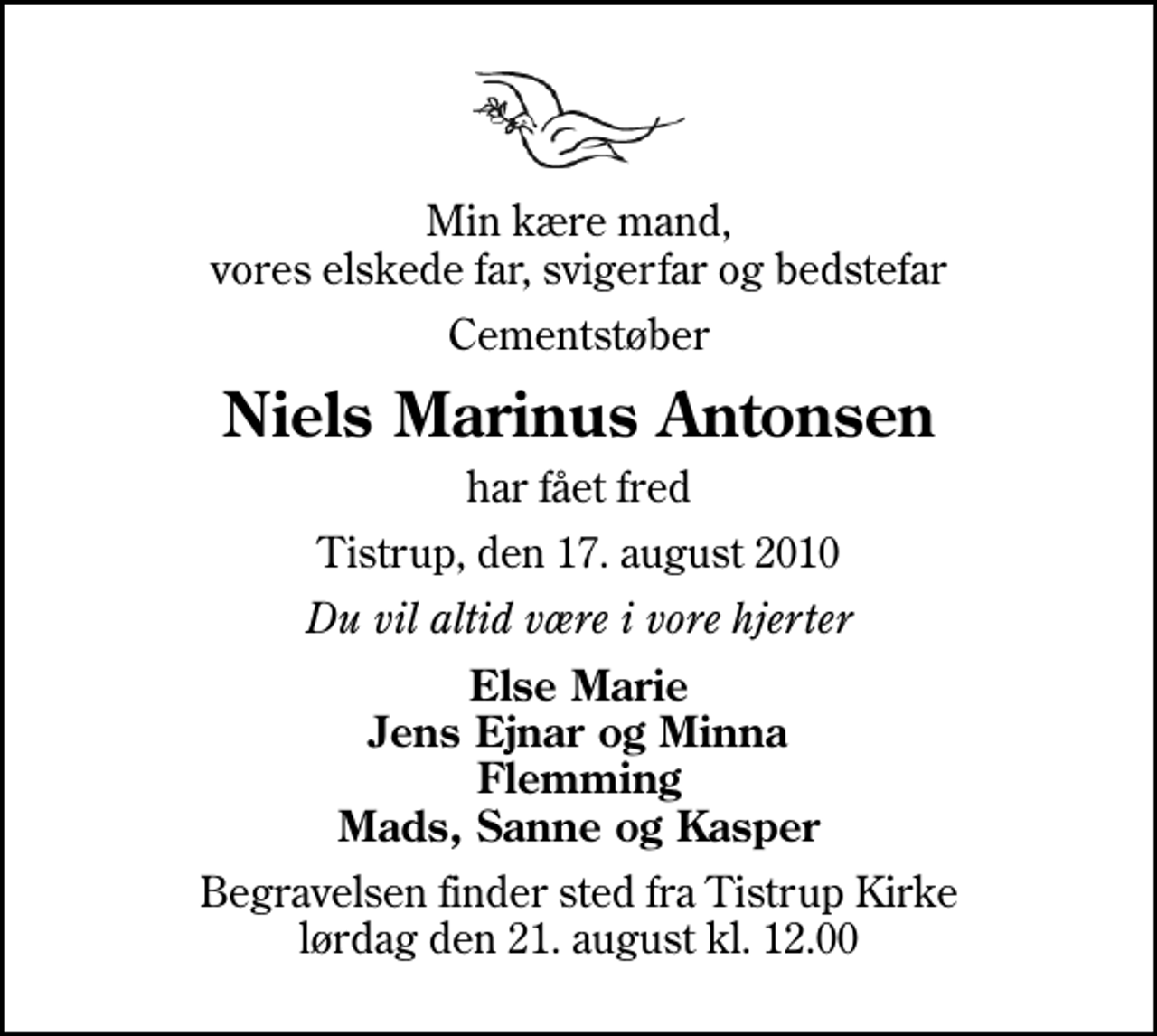 <p>Min kære mand, vores elskede far, svigerfar og bedstefar<br />Cementstøber<br />Niels Marinus Antonsen<br />har fået fred<br />Tistrup, den 17. august 2010<br />Du vil altid være i vore hjerter<br />Else Marie Jens Ejnar og Minna Flemming Mads, Sanne og Kasper<br />Begravelsen finder sted fra Tistrup Kirke lørdag den 21. august kl. 12.00</p>