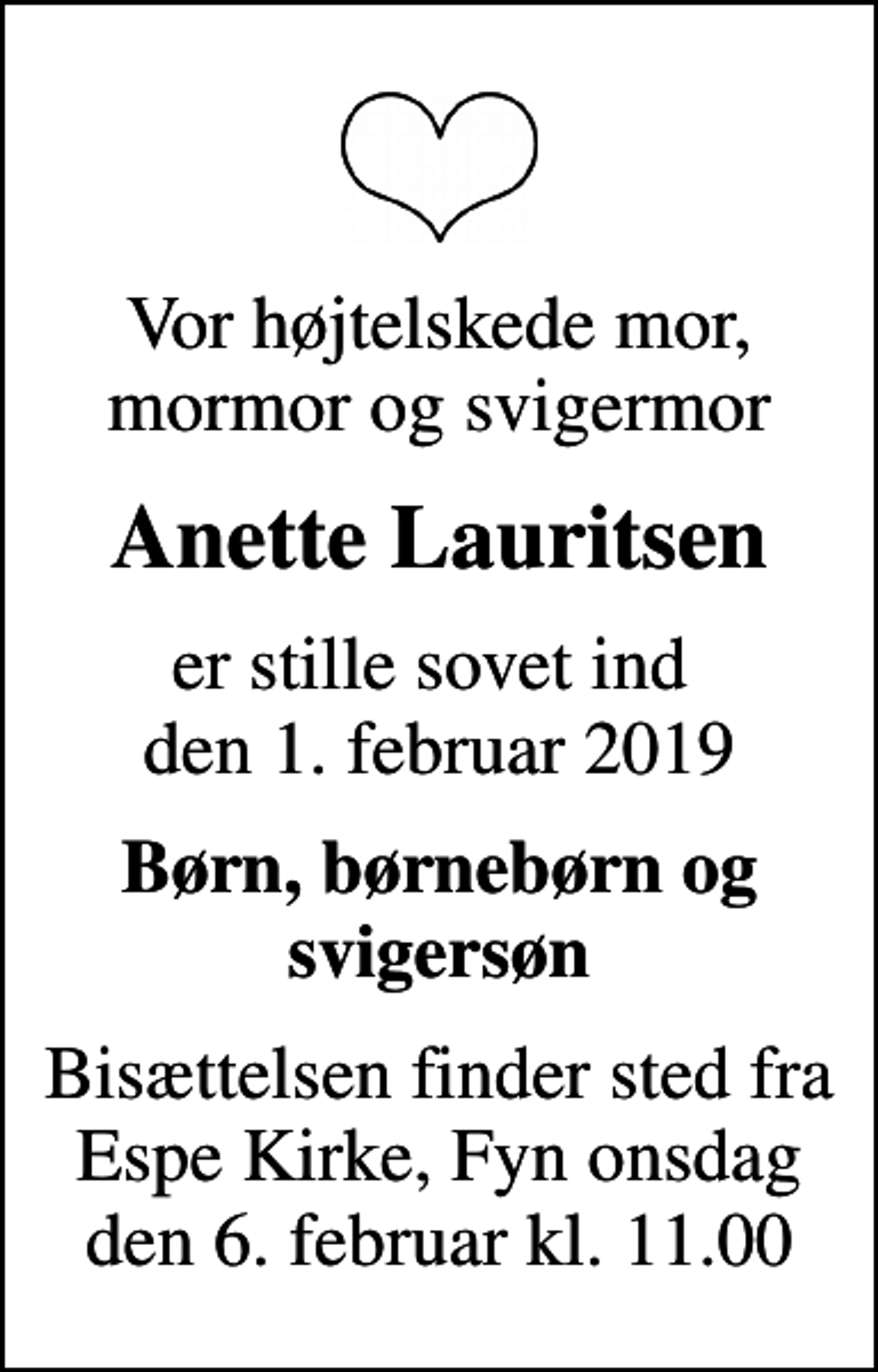 <p>Vor højtelskede mor, mormor og svigermor<br />Anette Lauritsen<br />er stille sovet ind den 1. februar 2019<br />Børn, børnebørn og svigersøn<br />Bisættelsen finder sted fra Espe Kirke onsdag den 6. februar kl. 11.00<br />Bisættelsen finder sted fra Espe Kirke, Fyn onsdag den 6. februar kl. 11.00</p>