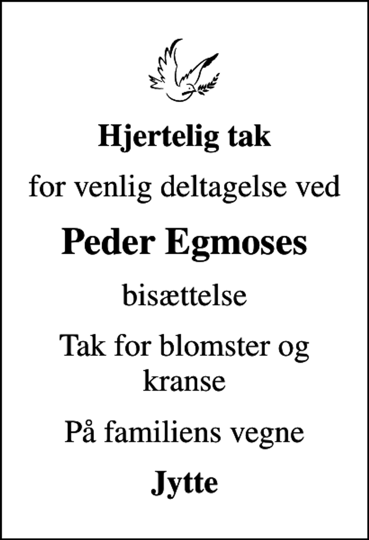 <p>Hjertelig tak<br />for venlig deltagelse ved<br />Peder Egmoses<br />bisættelse<br />Tak for blomster og kranse<br />På familiens vegne<br />Jytte</p>