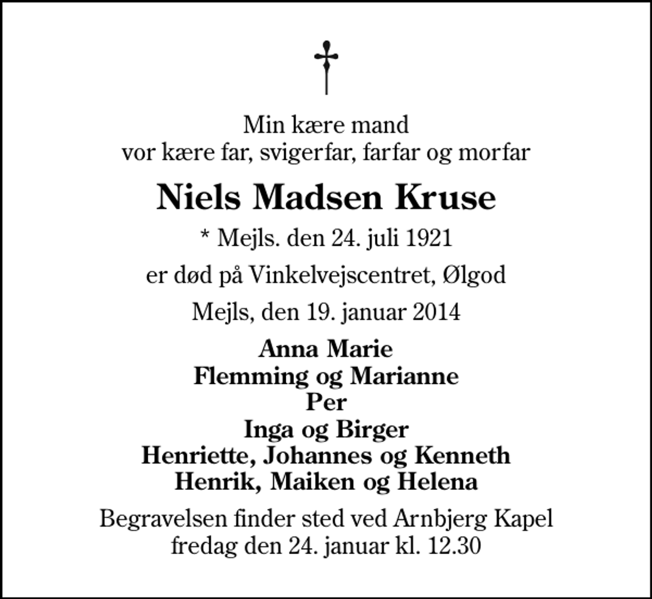 <p>Min kære mand vor kære far, svigerfar, farfar og morfar<br />Niels Madsen Kruse<br />* Mejls. den 24. juli 1921<br />er død på Vinkelvejscentret, Ølgod<br />Mejls, den 19. januar 2014<br />Anna Marie Flemming og Marianne Per Inga og Birger Henriette, Johannes og Kenneth Henrik, Maiken og Helena<br />Begravelsen finder sted ved Arnbjerg Kapel fredag den 24. januar kl. 12.30</p>