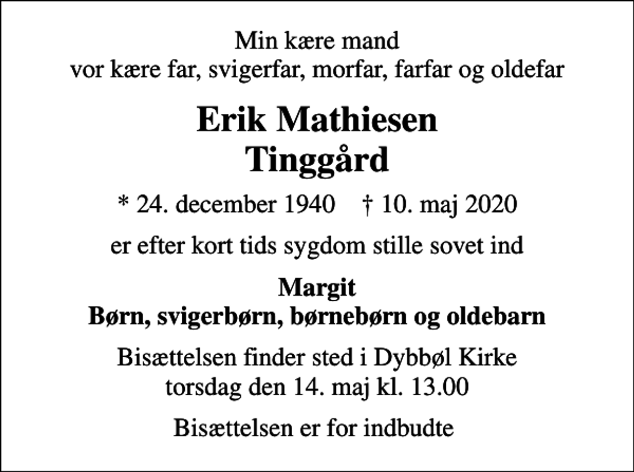 <p>Min kære mand vor kære far, svigerfar, morfar, farfar og oldefar<br />Erik Mathiesen Tinggård<br />* 24. december 1940 ✝ 10. maj 2020<br />er efter kort tids sygdom stille sovet ind<br />Margit Børn, svigerbørn, børnebørn og oldebarn<br />Bisættelsen finder sted i Dybbøl Kirke torsdag den 14. maj kl. 13.00<br />Bisættelsen er for indbudte</p>