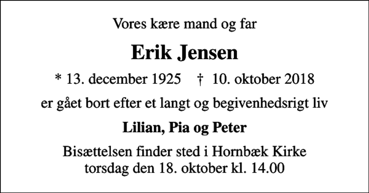 <p>Vores kære mand og far<br />Erik Jensen<br />* 13. december 1925 ✝ 10. oktober 2018<br />er gået bort efter et langt og begivenhedsrigt liv<br />Lilian, Pia og Peter<br />Bisættelsen finder sted i Hornbæk Kirke torsdag den 18. oktober kl. 14.00</p>