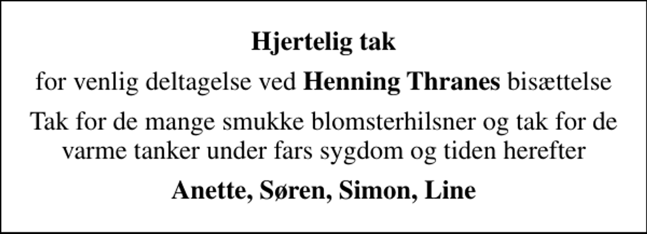 <p>Hjertelig tak<br />for venlig deltagelse ved <em>Henning Thranes</em> bisættelse<br />Tak for de mange smukke blomsterhilsner og tak for de varme tanker under fars sygdom og tiden herefter<br />Anette, Søren, Simon, Line</p>