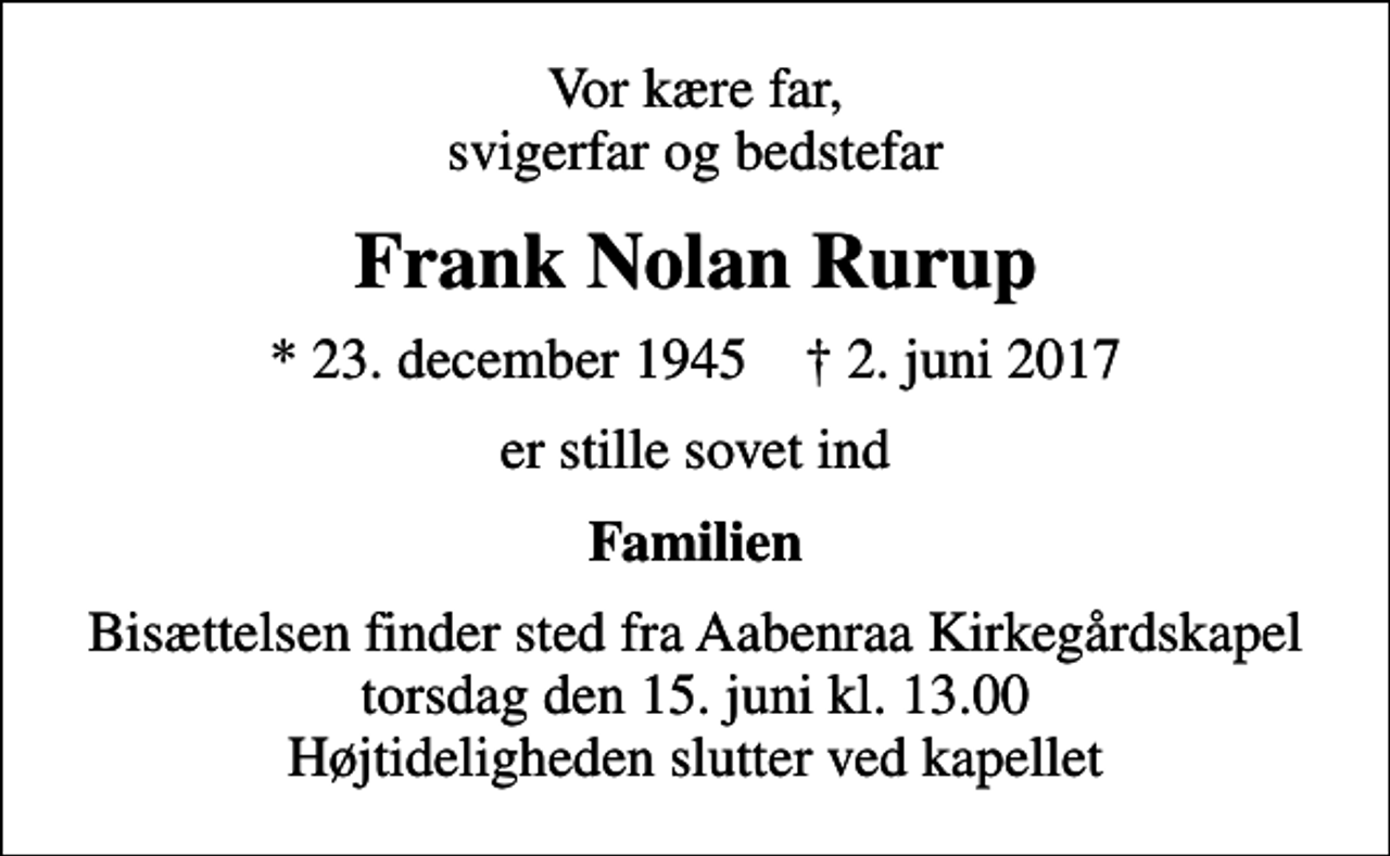<p>Vor kære far, svigerfar og bedstefar<br />Frank Nolan Rurup<br />* 23. december 1945 ✝ 2. juni 2017<br />er stille sovet ind<br />Familien<br />Bisættelsen finder sted fra Aabenraa Kirkegårdskapel torsdag den 15. juni kl. 13.00 Højtideligheden slutter ved kapellet</p>