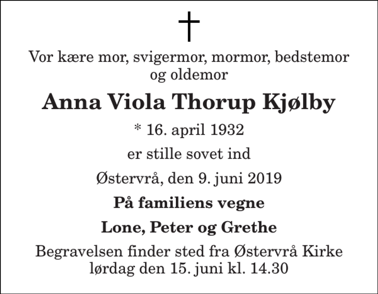 <p>Vor kære mor, svigermor, mormor, bedstemor og oldemor<br />Anna Viola Thorup Kjølby<br />* 16. april 1932<br />er stille sovet ind<br />Østervrå, den 9. juni 2019<br />På familiens vegne<br />Lone, Peter og Grethe<br />Begravelsen finder sted fra Østervrå Kirke lørdag den 15. juni kl. 14.30</p>