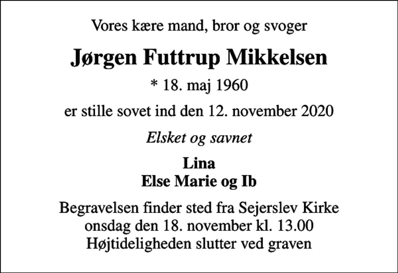 <p>Vores kære mand, bror og svoger<br />Jørgen Futtrup Mikkelsen<br />* 18. maj 1960<br />er stille sovet ind den 12. november 2020<br />Elsket og savnet<br />Lina Else Marie og Ib<br />Begravelsen finder sted fra Sejerslev Kirke onsdag den 18. november kl. 13.00 Højtideligheden slutter ved graven</p>