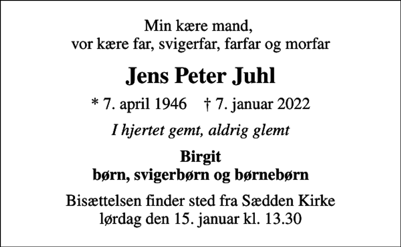 <p>Min kære mand, vor kære far, svigerfar, farfar og morfar<br />Jens Peter Juhl<br />* 7. april 1946 ✝ 7. januar 2022<br />I hjertet gemt, aldrig glemt<br />Birgit børn, svigerbørn og børnebørn<br />Bisættelsen finder sted fra Sædden Kirke lørdag den 15. januar kl. 13.30</p>