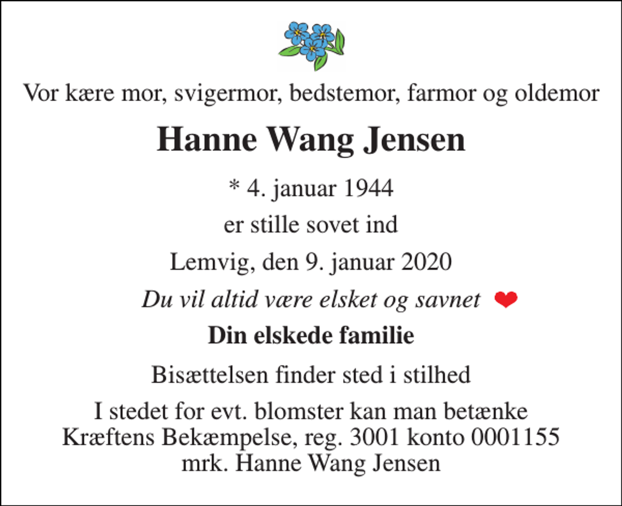 <p>Vor kære mor, svigermor, bedstemor, farmor og oldemor<br />Hanne Wang Jensen<br />*​ 4. januar 1944<br />er stille sovet ind<br />Lemvig, den 9. januar 2020<br />Du vil altid være elsket og savnet<br />Din elskede familie<br />Bisættelsen finder sted i stilhed<br />I stedet for evt. blomster kan man betænke Kræftens Bekæmpelse, reg. 3001 konto 0001155 mrk. Hanne Wang Jensen</p>