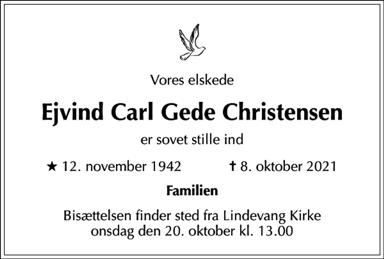 <p>Vores elskede<br />Ejvind Carl Gede Christensen<br />er sovet stille ind<br />* 12. november 1942 ✝ 8. oktober 2021<br />Familien<br />Bisættelsen finder sted fra Lindevang Kirke onsdag den 20. oktober kl. 13.00</p>