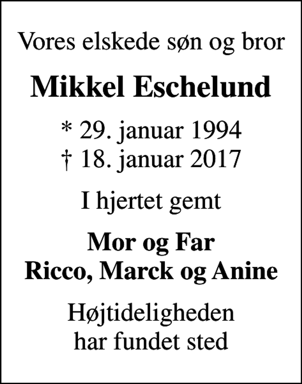 <p>Vores elskede søn og bror<br />Mikkel Eschelund<br />* 29. januar 1994<br />✝ 18. januar 2017<br />I hjertet gemt<br />Mor og Far Ricco, Marck og Anine<br />Højtideligheden har fundet sted</p>