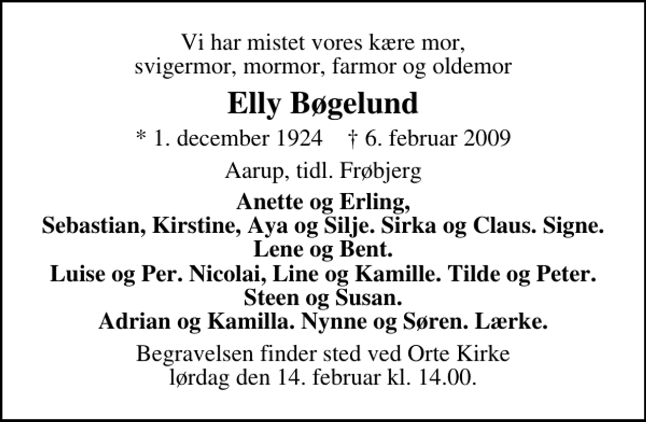 <p>Vi har mistet vores kære mor, svigermor, mormor, farmor og oldemor<br />Elly Bøgelund<br />* 1. december 1924 ✝ 6. februar 2009<br />Aarup, tidl. Frøbjerg<br />Anette og Erling, Sebastian, Kirstine, Aya og Silje. Sirka og Claus. Signe. Lene og Bent. Luise og Per. Nicolai, Line og Kamille. Tilde og Peter. Steen og Susan. Adrian og Kamilla. Nynne og Søren. Lærke.<br />Begravelsen finder sted ved Orte Kirke lørdag den 14. februar kl. 14.00</p>