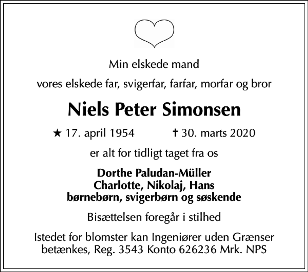 <p>Min elskede mand<br />vores elskede far, svigerfar, farfar, morfar og bror<br />Niels Peter Simonsen<br />* 17. april 1954 ✝ 30. marts 2020<br />er alt for tidligt taget fra os<br />Dorthe Paludan-Müller Charlotte, Nikolaj, Hans børnebørn, svigerbørn og søskende<br />Bisættelsen foregår i stilhed<br />Istedet for blomster kan Ingeniører uden Grænser betænkes, Reg. 3543 Konto 626236 Mrk. NPS</p>