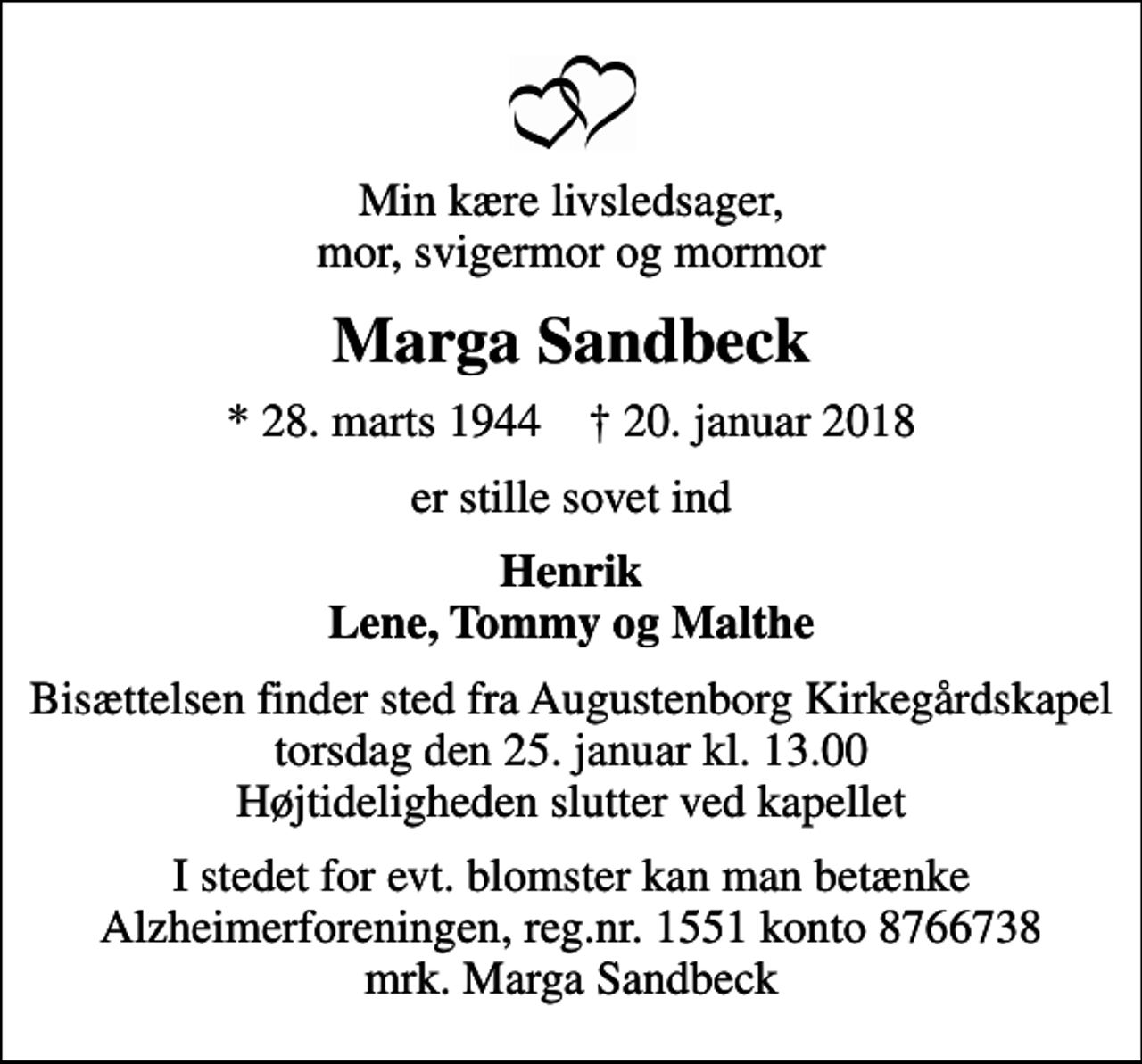 <p>Min kære livsledsager, mor, svigermor og mormor<br />Marga Sandbeck<br />* 28. marts 1944 ✝ 20. januar 2018<br />er stille sovet ind<br />Henrik Lene, Tommy og Malthe<br />Bisættelsen finder sted fra Augustenborg Kirkegårdskapel torsdag den 25. januar kl. 13.00 Højtideligheden slutter ved kapellet<br />I stedet for evt. blomster kan man betænke<br />Alzheimerforeningen reg.nr.1551konto8766738mrk. Marga<br />Sandbeck</p>