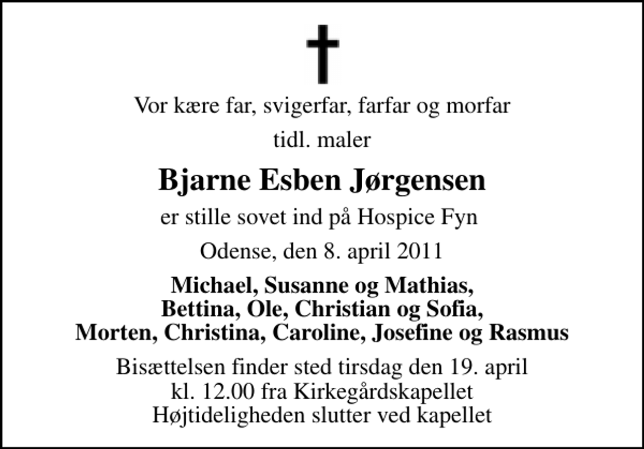 <p>Vor kære far, svigerfar, farfar og morfar<br />tidl. maler<br />Bjarne Esben Jørgensen<br />er stille sovet ind på Hospice Fyn<br />Odense, den 8. april 2011<br />Michael, Susanne og Mathias, Bettina, Ole, Christian og Sofia, Morten, Christina, Caroline, Josefine og Rasmus<br />Bisættelsen finder sted tirsdag den 19. april kl. 12.00 fra Kirkegårdskapellet Højtideligheden slutter ved kapellet</p>