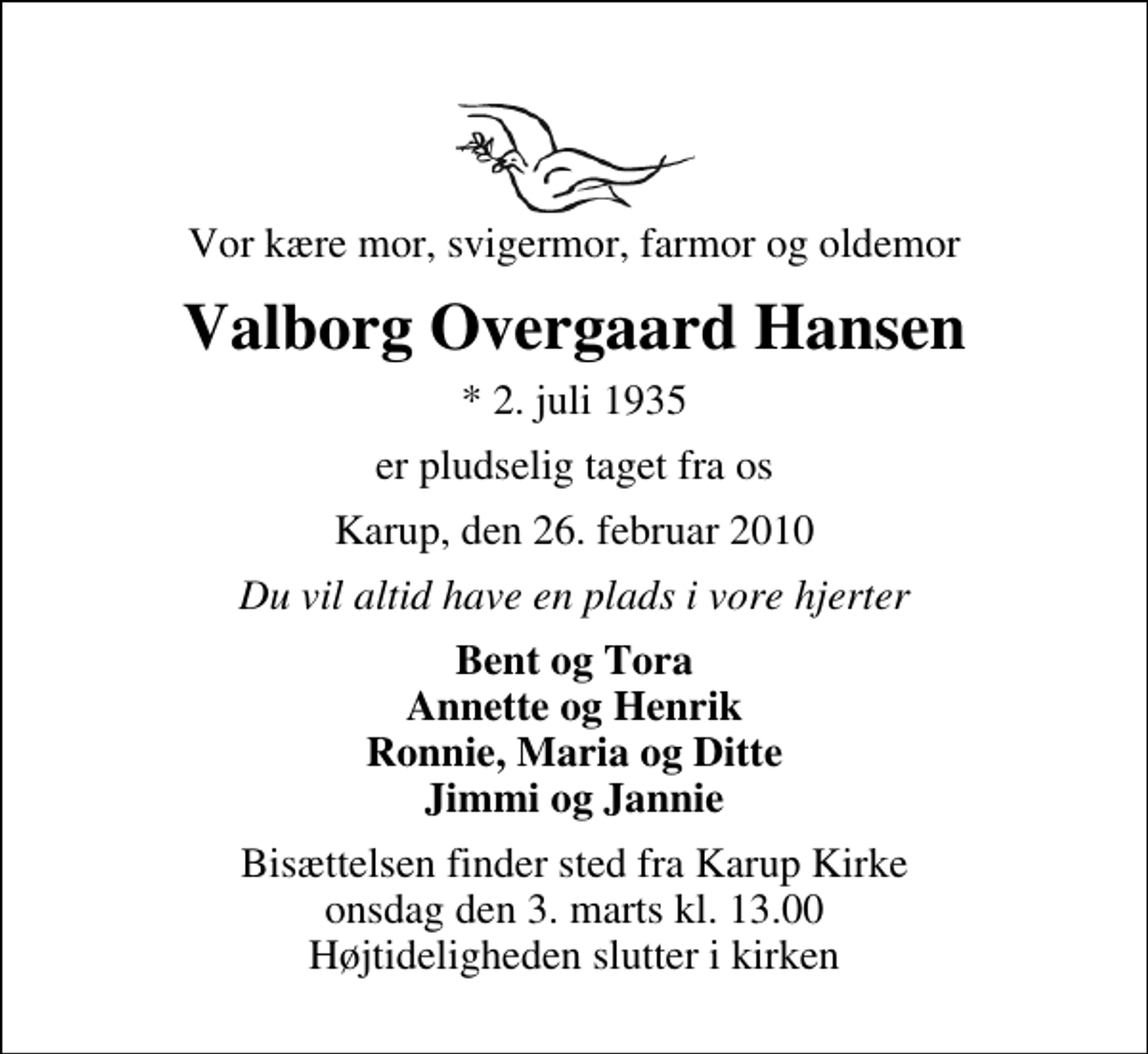 <p>Vor kære mor, svigermor, farmor og oldemor<br />Valborg Overgaard Hansen<br />* 2. juli 1935<br />er pludselig taget fra os<br />Karup, den 26. februar 2010<br />Du vil altid have en plads i vore hjerter<br />Bent og Tora Annette og Henrik Ronnie, Maria og Ditte Jimmi og Jannie<br />Bisættelsen finder sted fra Karup Kirke onsdag den 3. marts kl. 13.00 . Højtideligheden slutter i kirken</p>