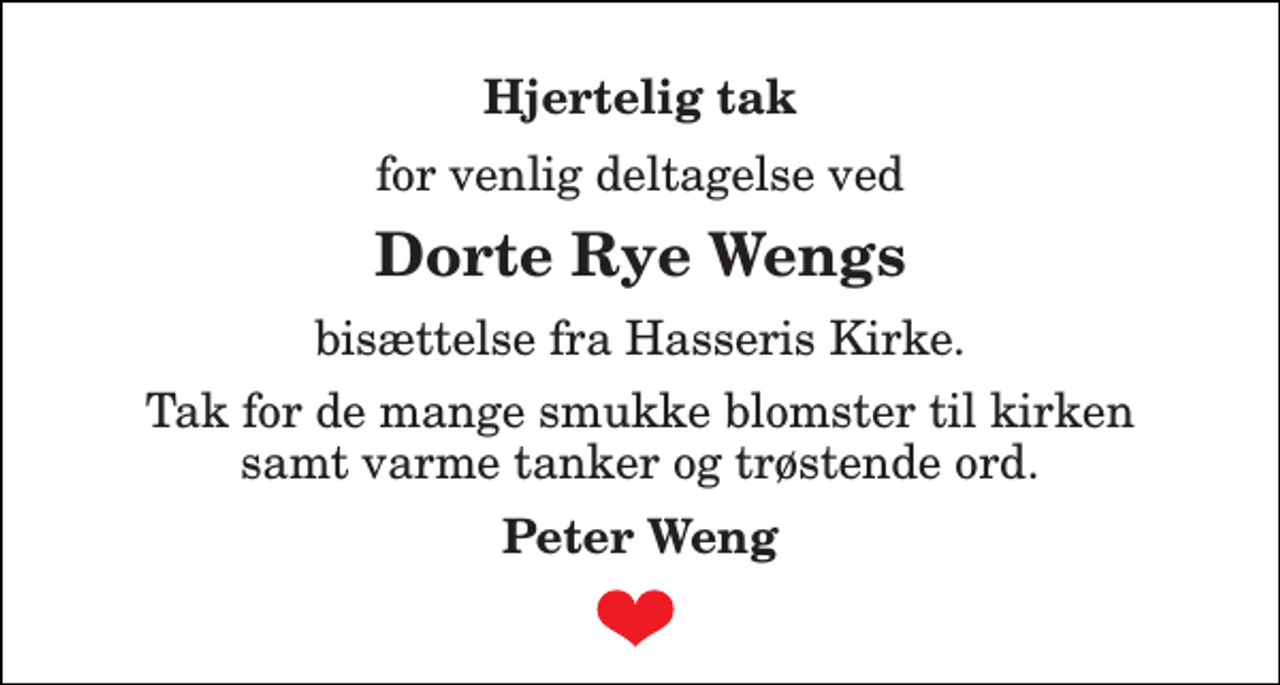 <p>Hjertelig tak<br />for venlig deltagelse ved<br />Dorte Rye Wengs<br />bisættelse fra Hasseris Kirke.<br />Tak for de mange smukke blomster til kirken samt varme tanker og trøstende ord.<br />Peter Weng</p>