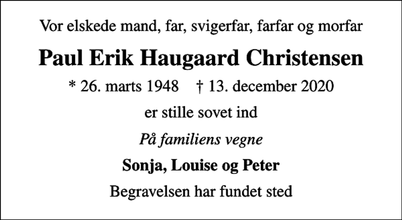 <p>Vor elskede mand, far, svigerfar, farfar og morfar<br />Paul Erik Haugaard Christensen<br />* 26. marts 1948 ✝ 13. december 2020<br />er stille sovet ind<br />På familiens vegne<br />Sonja, Louise og Peter<br />Begravelsen har fundet sted</p>