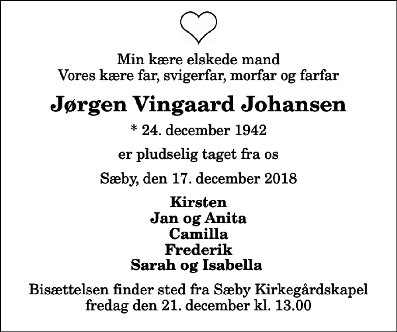 <p>Min kære elskede mand Vores kære far, svigerfar, morfar og farfar<br />Jørgen Vingaard Johansen<br />* 24. december 1942<br />er pludselig taget fra os<br />Sæby, den 17. december 2018<br />Kirsten Jan og Anita Camilla Frederik Sarah og Isabella<br />Bisættelsen finder sted fra Sæby Kirkegårdskapel fredag den 21. december kl. 13.00</p>