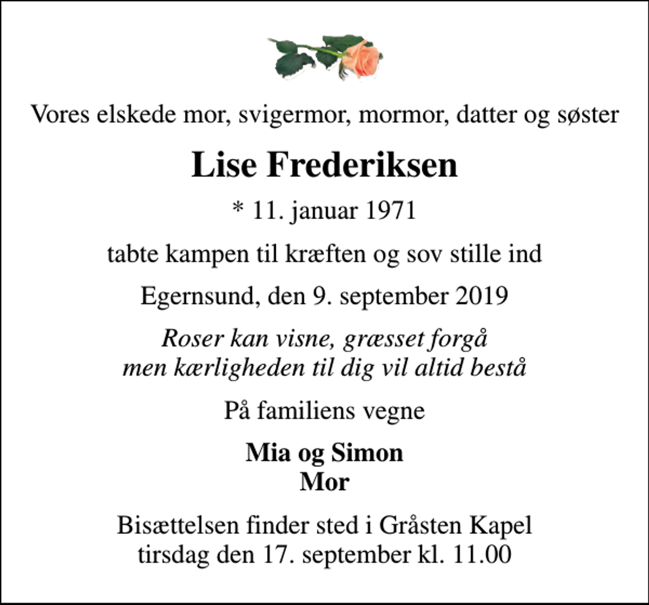 <p>Vores elskede mor, svigermor, mormor, datter og søster<br />Lise Frederiksen<br />* 11. januar 1971<br />tabte kampen til kræften og sov stille ind<br />Egernsund, den 9. september 2019<br />Roser kan visne, græsset forgå men kærligheden til dig vil altid bestå<br />På familiens vegne<br />Mia og Simon Mor<br />Bisættelsen finder sted i Gråsten Kapel tirsdag den 17. september kl. 11.00</p>