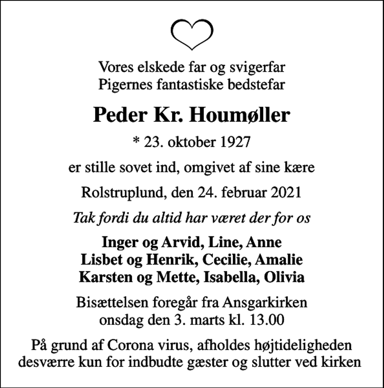 <p>Vores elskede far og svigerfar Pigernes fantastiske bedstefar<br />Peder Kr. Houmøller<br />* 23. oktober 1927<br />er stille sovet ind, omgivet af sine kære<br />Rolstruplund, den 24. februar 2021<br />Tak fordi du altid har været der for os<br />Inger og Arvid, Line, Anne Lisbet og Henrik, Cecilie, Amalie Karsten og Mette, Isabella, Olivia<br />Bisættelsen foregår fra Ansgarkirken onsdag den 3. marts kl. 13.00<br />På grund af Corona virus, afholdes højtideligheden desværre kun for indbudte gæster og slutter ved kirken</p>