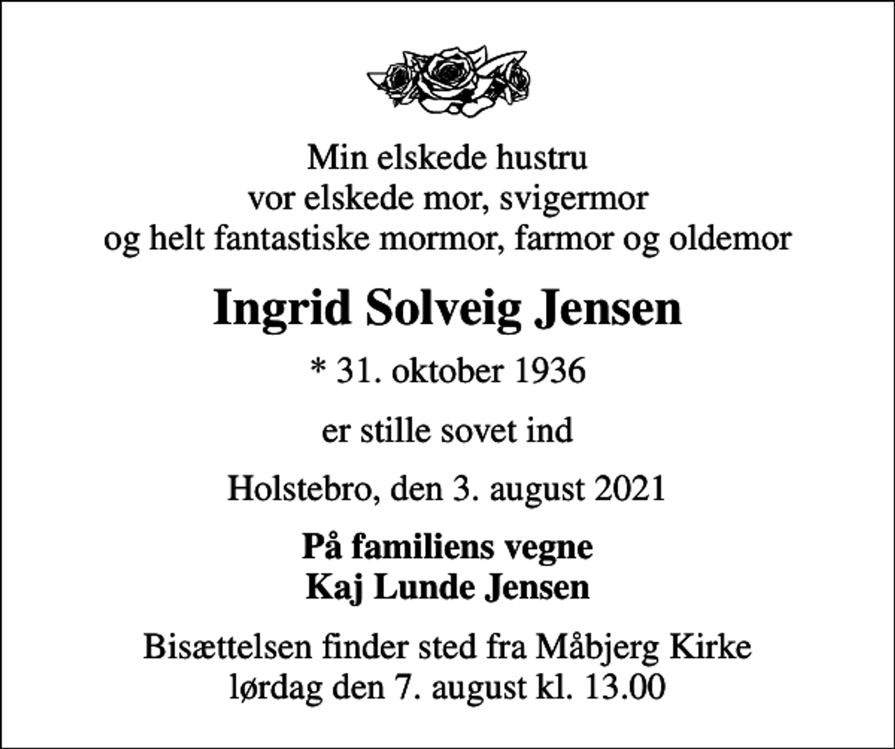 <p>Min elskede hustru vor elskede mor, svigermor og helt fantastiske mormor, farmor og oldemor<br />Ingrid Solveig Jensen<br />* 31. oktober 1936<br />er stille sovet ind<br />Holstebro, den 3. august 2021<br />På familiens vegne Kaj Lunde Jensen<br />Bisættelsen finder sted fra Måbjerg Kirke lørdag den 7. august kl. 13.00</p>