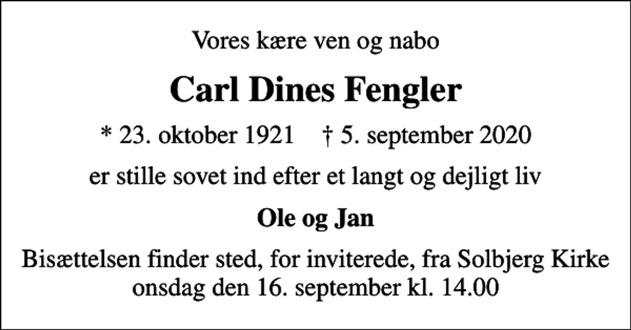 <p>Vores kære ven og nabo<br />Carl Dines Fengler<br />* 23. oktober 1921 ✝ 5. september 2020<br />er stille sovet ind efter et langt og dejligt liv<br />Ole og Jan<br />Bisættelsen finder sted, for inviterede, fra Solbjerg Kirke onsdag den 16. september kl. 14.00</p>